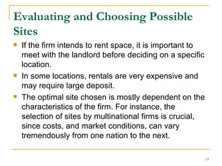 Evaluating and Choosing Possible Sites   If the firm intends to rent space, it is important to meet with the landlord before deciding on a specific location. In some locations, rentals are very expensive and may require large deposit. The optimal site chosen is mostly dependent on the characteristics of the firm. For instance, the selection of sites by multinational firms is crucial, since costs, and market conditions, can vary tremendously from one nation to the next.  