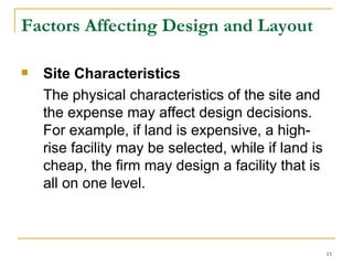 Factors Affecting Design and Layout Site Characteristics   The physical characteristics of the site and the expense may affect design decisions. For example, if land is expensive, a high-rise facility may be selected, while if land is cheap, the firm may design a facility that is all on one level. 