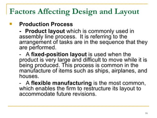 Factors Affecting Design and Layout Production Process   - Product layout  which is commonly used in assembly line process.  It is referring to the arrangement of tasks are in the sequence that they are performed. -  A  fixed-position layout  is used when the product is very large and difficult to move while it is being produced. This process is common in the manufacture of items such as ships, airplanes, and houses. -  A  flexible manufacturing  is the most common, which enables the firm to restructure its layout to accommodate future revisions.  