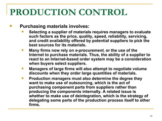 PRODUCTION CONTROL   Purchasing materials involves: Selecting a supplier of materials requires managers to evaluate such factors as the price, quality, speed, reliability, servicing, and credit availability offered by potential suppliers to pick the best sources for its materials. Many firms now rely on  e-procurement , or the use of the Internet to purchase materials. Thus, the ability of a supplier to react to an Internet-based order system may be a consideration when buyers select suppliers.  Managers of large firms will also attempt to negotiate volume discounts when they order large quantities of materials.  Production managers must also determine the degree they want to make use of outsourcing, which is the act of purchasing component parts from suppliers rather than producing the components internally. A related issue is whether to make use of deintegration, which is the strategy of delegating some parts of the production process itself to other firms.   