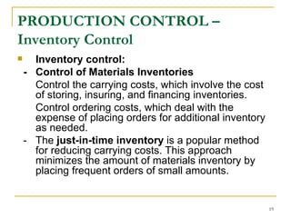 PRODUCTION CONTROL – Inventory Control Inventory control: - Control of Materials Inventories Control the   carrying costs, which involve the cost of storing, insuring, and financing inventories. Control ordering costs, which deal with the expense of placing orders for additional inventory as needed. - The  just-in-time inventory  is a popular method for reducing carrying costs. This approach minimizes the amount of materials inventory by placing frequent orders of small amounts.  