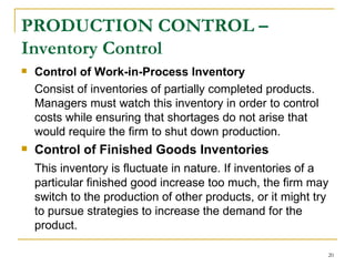 PRODUCTION CONTROL – Inventory Control Control of   Work-in-Process Inventory Consist of inventories of partially completed products. Managers must watch this inventory in order to control costs while ensuring that shortages do not arise that would require the firm to shut down production. Control of Finished Goods Inventories This inventory is fluctuate in nature. If inventories of a particular finished good increase too much, the firm may switch to the production of other products, or it might try to pursue strategies to increase the demand for the product.  