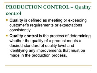 PRODUCTION CONTROL –  Quality control   Quality  is defined as meeting or exceeding customer’s requirements or expectations consistently.  Quality control  is the process of determining whether the quality of a product meets a desired standard of quality level and identifying any improvements that must be made in the production process. 