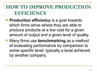 HOW TO IMPROVE PRODUCTION EFFICIENCY Production efficiency  is a goal towards which firms strive where they are able to produce products at a low cost for a given amount of output and a given level of quality.  Many firms use  benchmarking  as a method of evaluating performance by comparison to some specific level, typically a level achieved by another company.  