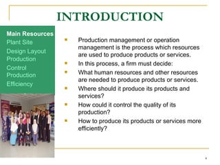 INTRODUCTION Production management or operation management is the process which resources are used to produce products or services.  In this process, a firm must decide: What human resources and other resources are needed to produce products or services. Where should it produce its products and services? How could it control the quality of its production? How to produce its products or services more efficiently? Production Efficiency Production Control Design Layout Plant Site Main Resources 