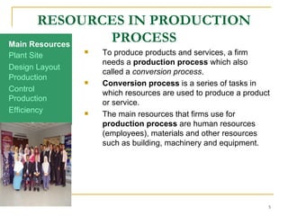 RESOURCES IN PRODUCTION PROCESS To produce products and services, a firm needs a  production process  which also called a  conversion process .  Conversion process  is a series of tasks in which resources are used to produce a product or service. The main resources that firms use for  production process  are human resources (employees), materials and other resources such as building, machinery and equipment.  Production Efficiency Production Control Design Layout Plant Site Main Resources 