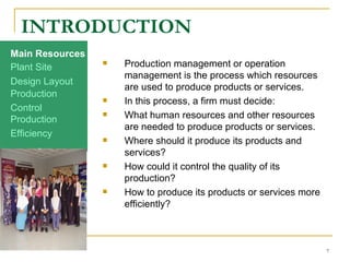 INTRODUCTION Production management or operation management is the process which resources are used to produce products or services.  In this process, a firm must decide: What human resources and other resources are needed to produce products or services. Where should it produce its products and services? How could it control the quality of its production? How to produce its products or services more efficiently? Production Efficiency Production Control Design Layout Plant Site Main Resources 