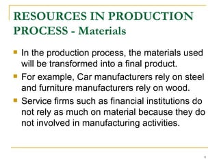 RESOURCES IN PRODUCTION PROCESS - Materials In the production process, the materials used will be transformed into a final product.  For example, Car manufacturers rely on steel and furniture manufacturers rely on wood.  Service firms such as financial institutions do not rely as much on material because they do not involved in manufacturing activities. 