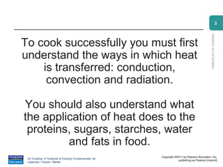 3




                                                                                             PRINCIPLES OF COOKING
To cook successfully you must first
understand the ways in which heat
    is transferred: conduction,
     convection and radiation.

You should also understand what
the application of heat does to the
 proteins, sugars, starches, water
         and fats in food.
                                                       Copyright ©2011 by Pearson Education, Inc.
 On Cooking: A Textbook of Culinary Fundamentals, 5e
                                                                   publishing as Pearson [imprint]
 Labensky • Hause • Martel
 