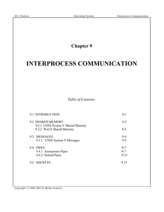 M.I. Vuskovic                                 Operating Systems   Interprocess Communication




                                            Chapter 9


          INTERPROCESS COMMUNICATION




                                          Table of Contents:


                9.1 INTRODUCTION                                      9-1

                9.2 SHARED MEMORY                                     9-2
                    9.2.1 UNIX System V Shared Memory
                    9.2.2 Win32 Shared Memory                         9-3

                9.3 MESSAGES                                          9-4
                    9.3.1 UNIX System V Messages                      9-5

                9.4 PIPES                                            9-7
                    9.4.1 Anonymous Pipes                            9-7
                    9.4.2 Named Pipes                                9-11

                9.5 SOCKETS                                          9-15




Copyright © 1998-2002 by Marko Vuskovic
 