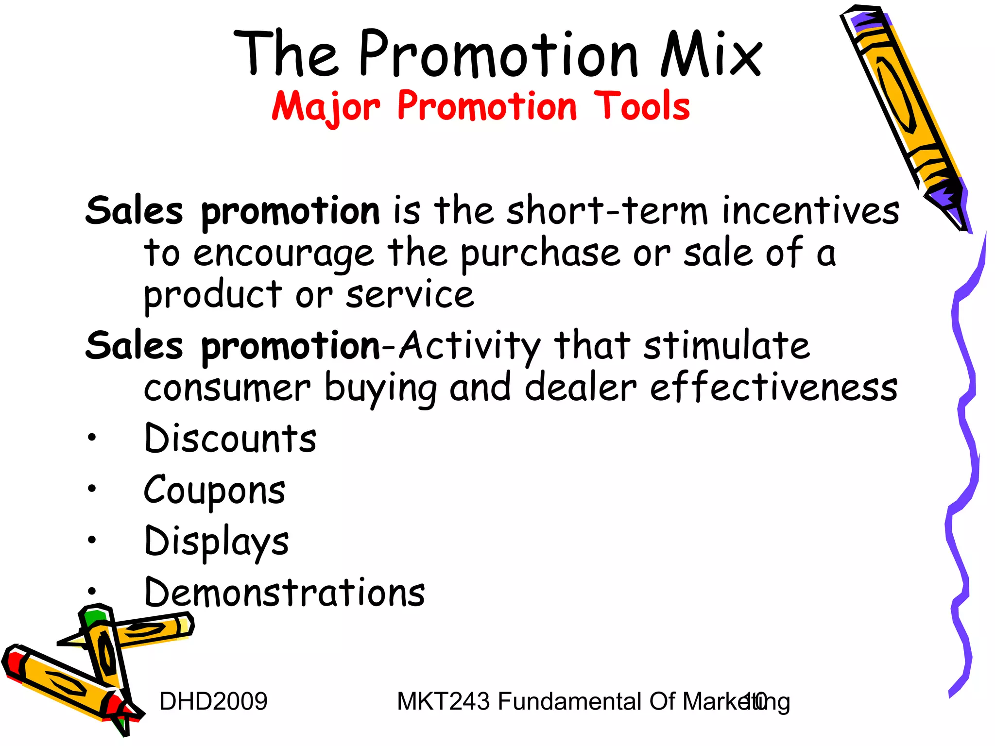 The Promotion Mix
              Major Promotion Tools

Sales promotion is the short-term incentives
   to encourage the purchase or sale of a
   product or service
Sales promotion-Activity that stimulate
   consumer buying and dealer effectiveness
• Discounts
• Coupons
• Displays
• Demonstrations

    DHD2009         MKT243 Fundamental Of Marketing
                                              10
 