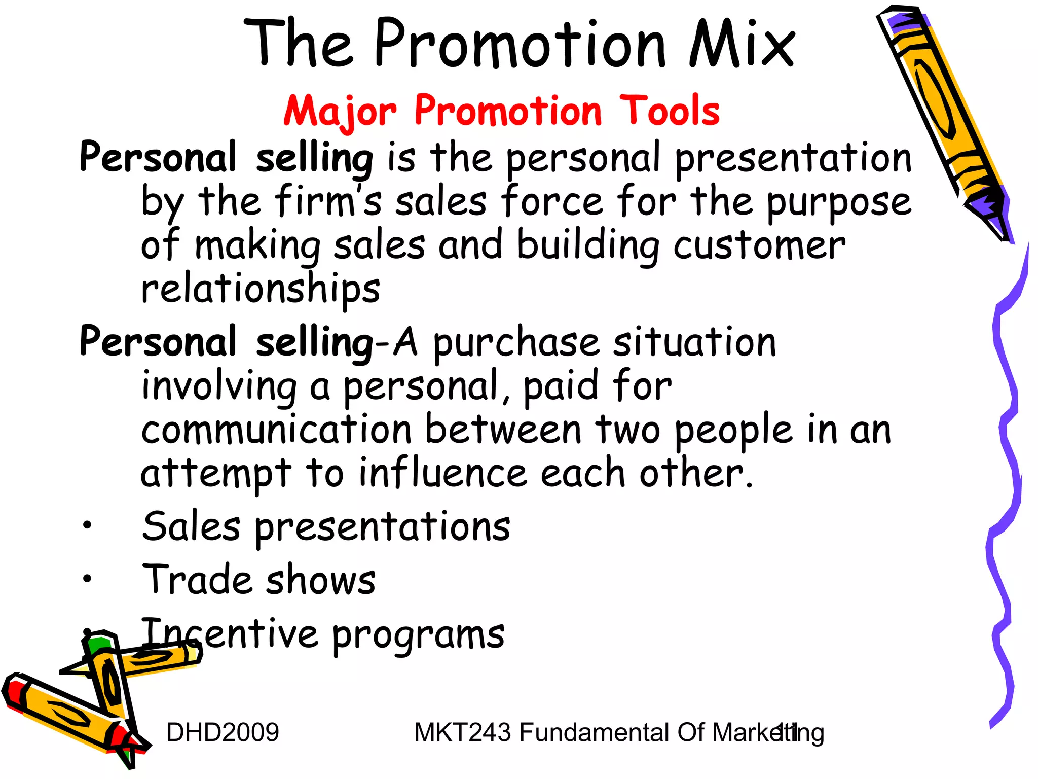 The Promotion Mix
           Major Promotion Tools
Personal selling is the personal presentation
   by the firm’s sales force for the purpose
   of making sales and building customer
   relationships
Personal selling-A purchase situation
   involving a personal, paid for
   communication between two people in an
   attempt to influence each other.
• Sales presentations
• Trade shows
• Incentive programs

    DHD2009       MKT243 Fundamental Of Marketing
                                            11
 