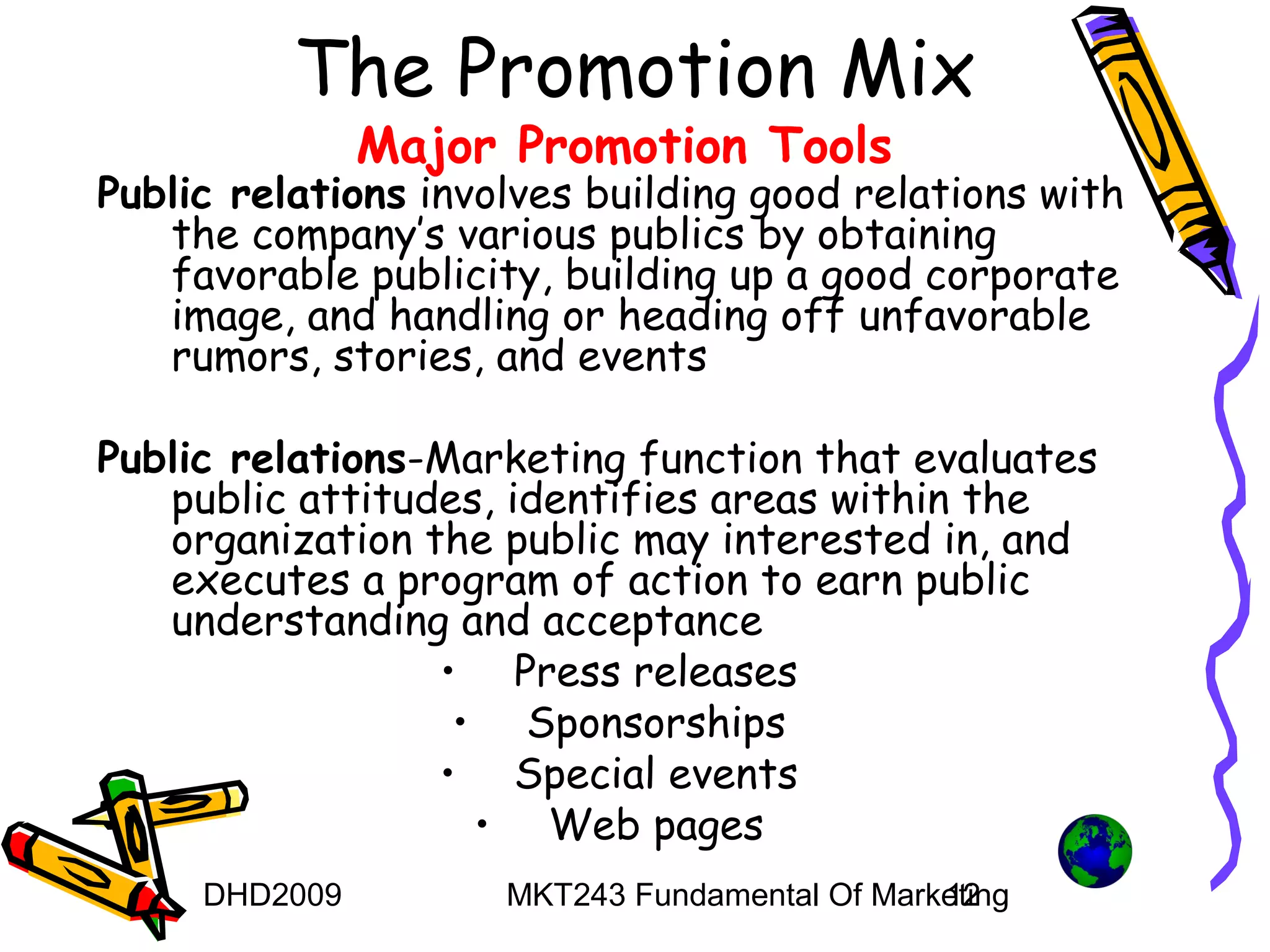 The Promotion Mix
               Major Promotion Tools
Public relations involves building good relations with
   the company’s various publics by obtaining
   favorable publicity, building up a good corporate
   image, and handling or heading off unfavorable
   rumors, stories, and events

Public relations-Marketing function that evaluates
   public attitudes, identifies areas within the
   organization the public may interested in, and
   executes a program of action to earn public
   understanding and acceptance
                 • Press releases
                  • Sponsorships
                 • Special events
                   • Web pages
     DHD2009         MKT243 Fundamental Of Marketing
                                               12
 