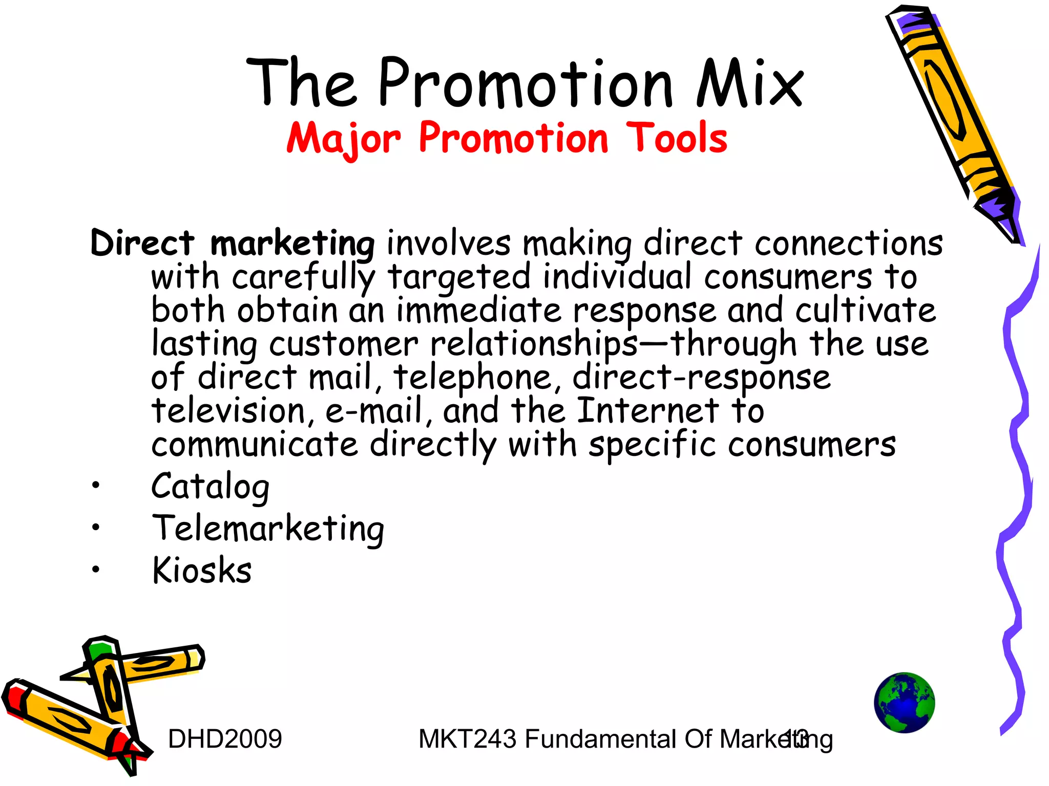 The Promotion Mix
              Major Promotion Tools

Direct marketing involves making direct connections
   with carefully targeted individual consumers to
   both obtain an immediate response and cultivate
   lasting customer relationships—through the use
   of direct mail, telephone, direct-response
   television, e-mail, and the Internet to
   communicate directly with specific consumers
• Catalog
• Telemarketing
• Kiosks



    DHD2009         MKT243 Fundamental Of Marketing
                                              13
 