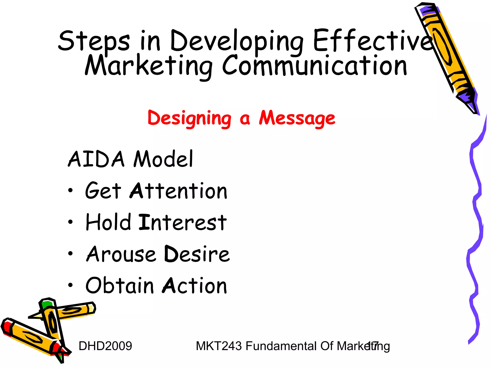 Steps in Developing Effective
  Marketing Communication
           Designing a Message

AIDA Model
• Get Attention
• Hold Interest
• Arouse Desire
• Obtain Action

 DHD2009       MKT243 Fundamental Of Marketing
                                         17
 