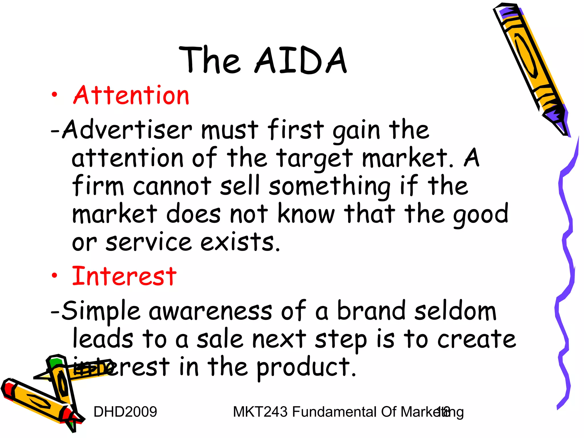 The AIDA
• Attention
-Advertiser must first gain the
  attention of the target market. A
  firm cannot sell something if the
  market does not know that the good
  or service exists.
• Interest
-Simple awareness of a brand seldom
  leads to a sale next step is to create
  interest in the product.
   DHD2009     MKT243 Fundamental Of Marketing
                                         18
 
