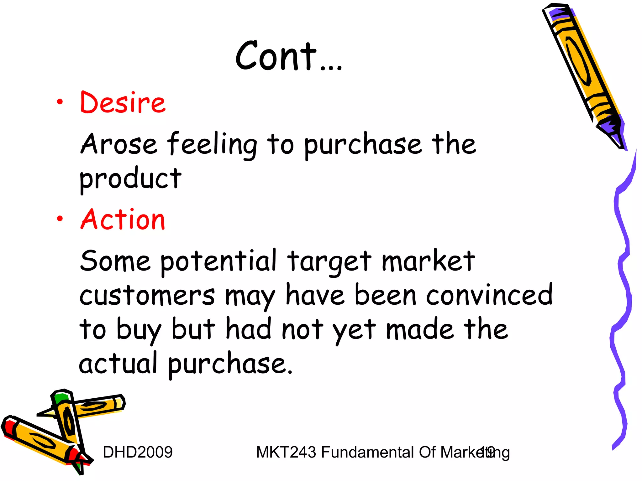 Cont…
• Desire
  Arose feeling to purchase the
  product
• Action
  Some potential target market
  customers may have been convinced
  to buy but had not yet made the
  actual purchase.

   DHD2009    MKT243 Fundamental Of Marketing
                                        19
 