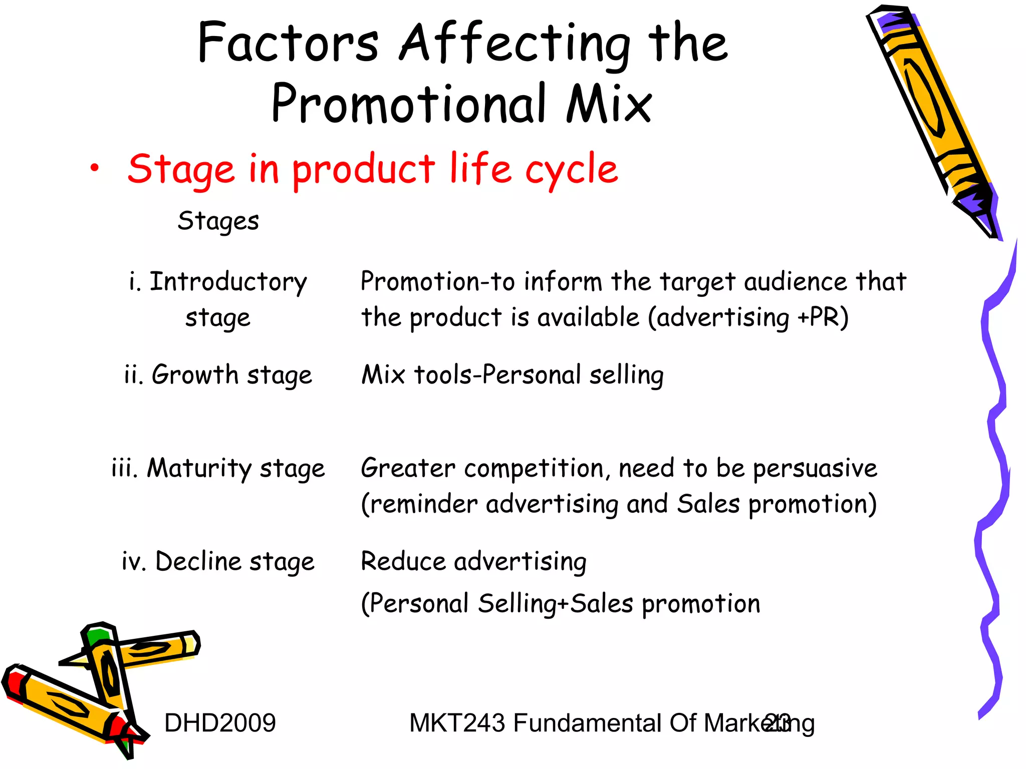 Factors Affecting the
           Promotional Mix
• Stage in product life cycle
      Stages

  i. Introductory      Promotion-to inform the target audience that
        stage          the product is available (advertising +PR)

  ii. Growth stage     Mix tools-Personal selling


 iii. Maturity stage   Greater competition, need to be persuasive
                       (reminder advertising and Sales promotion)

 iv. Decline stage     Reduce advertising
                       (Personal Selling+Sales promotion



     DHD2009               MKT243 Fundamental Of Marketing
                                                     23
 