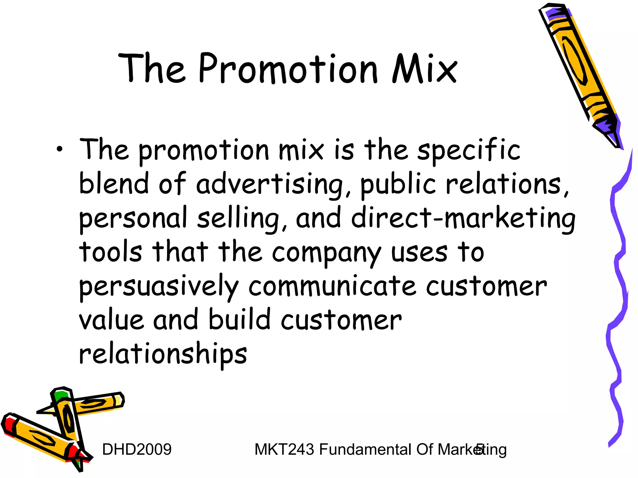 The Promotion Mix
• The promotion mix is the specific
  blend of advertising, public relations,
  personal selling, and direct-marketing
  tools that the company uses to
  persuasively communicate customer
  value and build customer
  relationships


   DHD2009     MKT243 Fundamental Of Marketing
                                         5
 