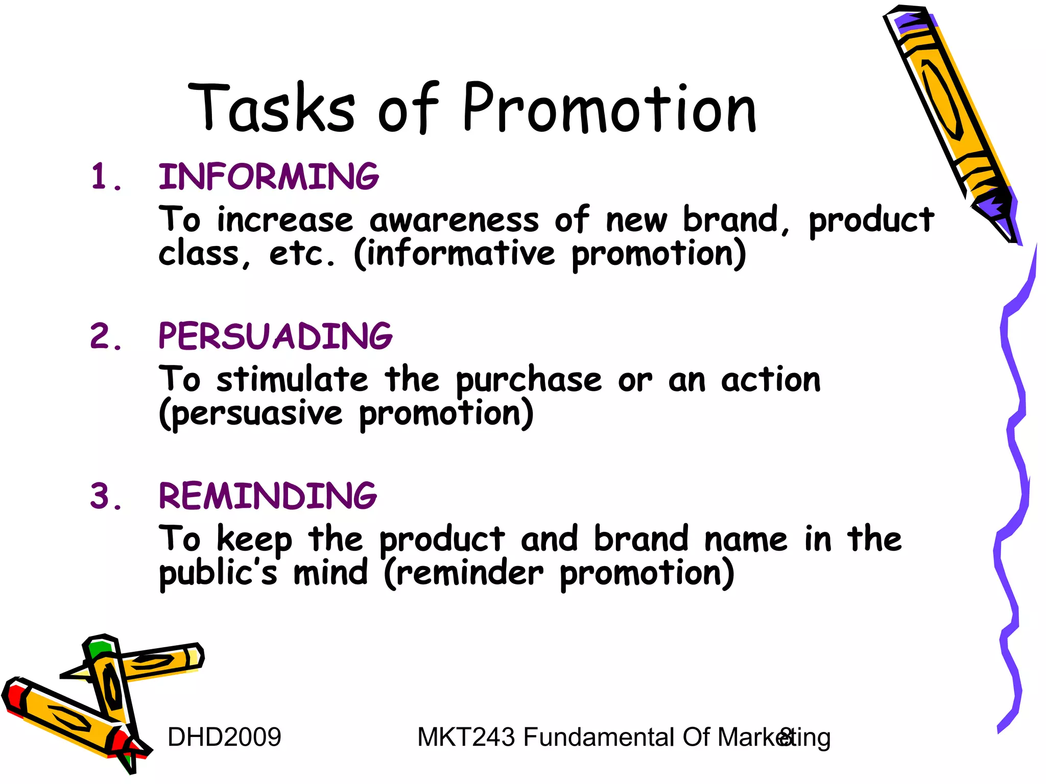 Tasks of Promotion
1. INFORMING
   To increase awareness of new brand, product
   class, etc. (informative promotion)

2. PERSUADING
   To stimulate the purchase or an action
   (persuasive promotion)

3. REMINDING
   To keep the product and brand name in the
   public’s mind (reminder promotion)



    DHD2009       MKT243 Fundamental Of Marketing
                                            8
 