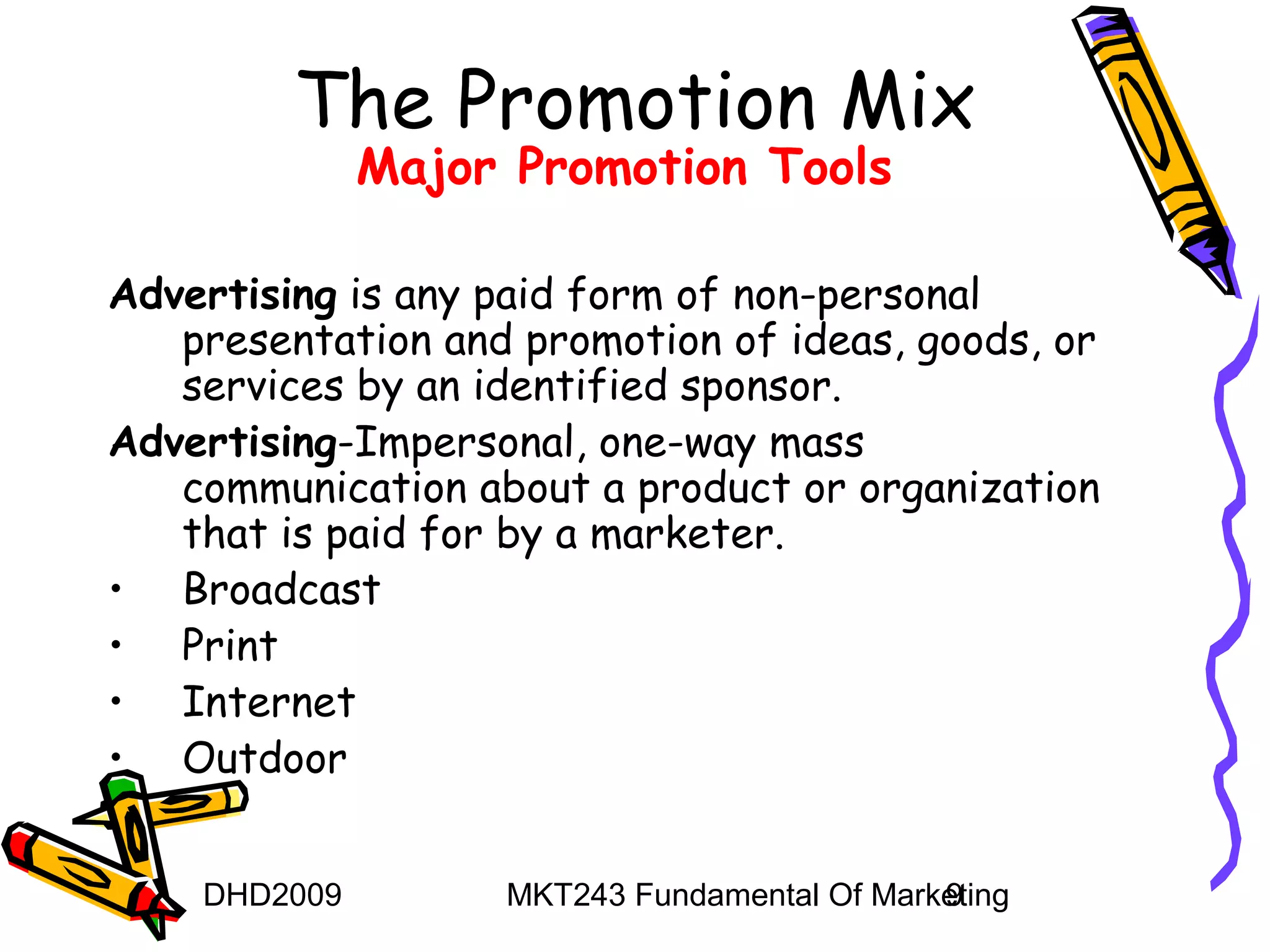 The Promotion Mix
              Major Promotion Tools

Advertising is any paid form of non-personal
   presentation and promotion of ideas, goods, or
   services by an identified sponsor.
Advertising-Impersonal, one-way mass
   communication about a product or organization
   that is paid for by a marketer.
• Broadcast
• Print
• Internet
• Outdoor


    DHD2009        MKT243 Fundamental Of Marketing
                                             9
 