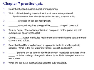Chapter 7 practice quiz
1.   Describe the fluid-mosaic model of membranes.
2.   Which of the following is not a function of membrane proteins?
         Signal transduction, intercellular joining, protein packaging, enzymatic activity

3.   _______ are used in cell-cell recognition.

4.   _______transport requires energy while ______ transport does not.

5.   True or False: The sodium potassium pump and proton pump are both
     examples of passive transport.

6.   During _____ water molecules move from less concentrated solute to more
     concentrated solute.

7.   Describe the difference between a hypotonic, isotonic and hypertonic
     solution. What is the net water movement in each condition?

8.   ______ proteins act as tunnels for which certain molecules can pass while
     _____ proteins undergo changes in shape to facilitate transport across a
     membrane.

9.   What are the three mechanisms used for bulk transport?
 