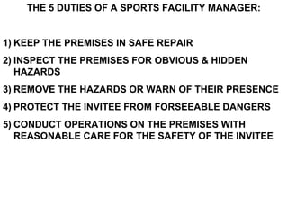 THE 5 DUTIES OF A SPORTS FACILITY MANAGER:
1) KEEP THE PREMISES IN SAFE REPAIR
2) INSPECT THE PREMISES FOR OBVIOUS & HIDDEN
HAZARDS
3) REMOVE THE HAZARDS OR WARN OF THEIR PRESENCE
4) PROTECT THE INVITEE FROM FORSEEABLE DANGERS
5) CONDUCT OPERATIONS ON THE PREMISES WITH
REASONABLE CARE FOR THE SAFETY OF THE INVITEE
 