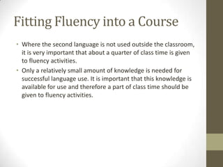 Fitting Fluency into a Course
• Where the second language is not used outside the classroom,
it is very important that about a quarter of class time is given
to fluency activities.
• Only a relatively small amount of knowledge is needed for
successful language use. It is important that this knowledge is
available for use and therefore a part of class time should be
given to fluency activities.
 