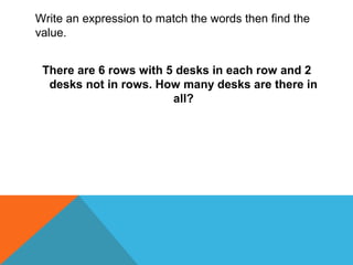 Write an expression to match the words then find the
value.
There are 6 rows with 5 desks in each row and 2
desks not in rows. How many desks are there in
all?
 