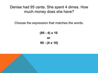 Denise had 95 cents. She spent 4 dimes. How
much money does she have?
Choose the expression that matches the words.
(95 - 4) x 10
or
95 - (4 x 10)
 