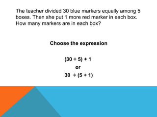 The teacher divided 30 blue markers equally among 5
boxes. Then she put 1 more red marker in each box.
How many markers are in each box?
Choose the expression
(30 ÷ 5) + 1
or
30 ÷ (5 + 1)
 