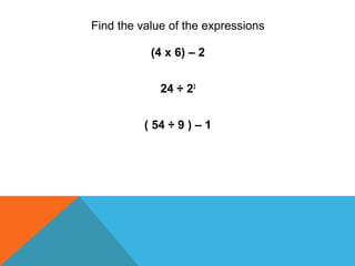 Find the value of the expressions
(4 x 6) – 2
24 ÷ 23
( 54 ÷ 9 ) – 1
 