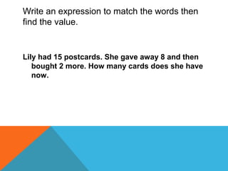 Write an expression to match the words then
find the value.
Lily had 15 postcards. She gave away 8 and then
bought 2 more. How many cards does she have
now.
 