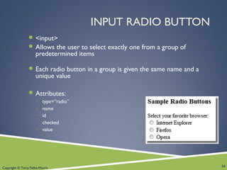 Copyright © Terry Felke-Morris
INPUT RADIO BUTTON
 <input>
 Allows the user to select exactly one from a group of
predetermined items
 Each radio button in a group is given the same name and a
unique value
 Attributes:
◦ type=“radio”
◦ name
◦ id
◦ checked
◦ value
16
 