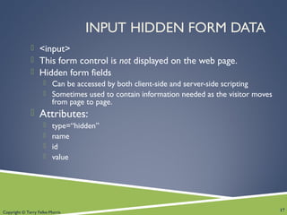 Copyright © Terry Felke-Morris
INPUT HIDDEN FORM DATA
 <input>
 This form control is not displayed on the web page.
 Hidden form fields
 Can be accessed by both client-side and server-side scripting
 Sometimes used to contain information needed as the visitor moves
from page to page.
 Attributes:
 type=“hidden”
 name
 id
 value
17
 