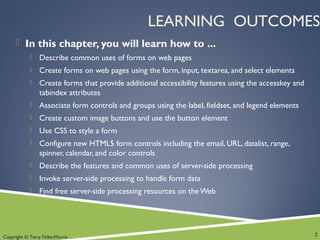 Copyright © Terry Felke-Morris
LEARNING OUTCOMES
 In this chapter, you will learn how to ...
 Describe common uses of forms on web pages
 Create forms on web pages using the form, input, textarea, and select elements
 Create forms that provide additional accessibility features using the accesskey and
tabindex attributes
 Associate form controls and groups using the label, fieldset, and legend elements
 Create custom image buttons and use the button element
 Use CSS to style a form
 Configure new HTML5 form controls including the email, URL, datalist, range,
spinner, calendar, and color controls
 Describe the features and common uses of server-side processing
 Invoke server-side processing to handle form data
 Find free server-side processing resources on the Web
2
 