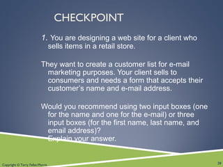 Copyright © Terry Felke-Morris
CHECKPOINT
1. You are designing a web site for a client who
sells items in a retail store.
They want to create a customer list for e-mail
marketing purposes. Your client sells to
consumers and needs a form that accepts their
customer’s name and e-mail address.
Would you recommend using two input boxes (one
for the name and one for the e-mail) or three
input boxes (for the first name, last name, and
email address)?
Explain your answer.
20
 