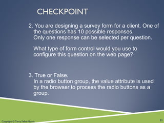 Copyright © Terry Felke-Morris
CHECKPOINT
2. You are designing a survey form for a client. One of
the questions has 10 possible responses.
Only one response can be selected per question.
What type of form control would you use to
configure this question on the web page?
3. True or False.
In a radio button group, the value attribute is used
by the browser to process the radio buttons as a
group.
21
 