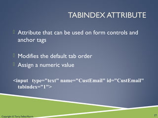 Copyright © Terry Felke-Morris
TABINDEX ATTRIBUTE
 Attribute that can be used on form controls and
anchor tags
 Modifies the default tab order
 Assign a numeric value
<input type="text" name="CustEmail" id="CustEmail"
tabindex="1">
27
 
