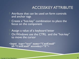 Copyright © Terry Felke-Morris
ACCESSKEY ATTRIBUTE
 Attribute that can be used on form controls
and anchor tags
 Create a “hot-key” combination to place the
focus on the component
 Assign a value of a keyboard letter
 On Windows use the CTRL and the “hot-key”
to move the cursor
<input type="text" name="CustEmail"
id="CustEmail" accesskey="E">
28
 