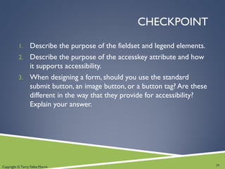Copyright © Terry Felke-Morris
CHECKPOINT
1. Describe the purpose of the fieldset and legend elements.
2. Describe the purpose of the accesskey attribute and how
it supports accessibility.
3. When designing a form, should you use the standard
submit button, an image button, or a button tag? Are these
different in the way that they provide for accessibility?
Explain your answer.
29
 