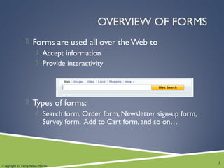Copyright © Terry Felke-Morris
OVERVIEW OF FORMS
 Forms are used all over the Web to
 Accept information
 Provide interactivity
 Types of forms:
 Search form, Order form, Newsletter sign-up form,
Survey form, Add to Cart form, and so on…
3
 
