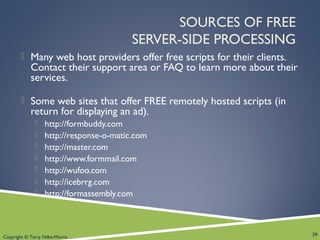 Copyright © Terry Felke-Morris
SOURCES OF FREE
SERVER-SIDE PROCESSING
 Many web host providers offer free scripts for their clients.
Contact their support area or FAQ to learn more about their
services.
 Some web sites that offer FREE remotely hosted scripts (in
return for displaying an ad).
 http://formbuddy.com
 http://response-o-matic.com
 http://master.com
 http://www.formmail.com
 http://wufoo.com
 http://icebrrg.com
 http://formassembly.com
39
 
