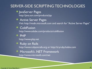 Copyright © Terry Felke-Morris
SERVER-SIDE SCRIPTING TECHNOLOGIES
JavaServer Pages
http://java.sun.com/products/jsp
 Active Server Pages
Visit http://msdn.microsoft.com and search for “Active Server Pages”
 ColdFusion
http://www.adobe.com/products/coldfusion
 PHP
http://www.php.net
 Ruby on Rails
http://www.rubyonrails.org or http://tryruby.hobix.com
 Microsoft’s .NET Framework
http://www.microsoft.com/net
40
 