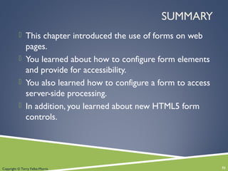 Copyright © Terry Felke-Morris
SUMMARY
 This chapter introduced the use of forms on web
pages.
 You learned about how to configure form elements
and provide for accessibility.
 You also learned how to configure a form to access
server-side processing.
 In addition, you learned about new HTML5 form
controls.
51
 