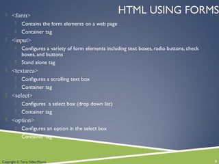Copyright © Terry Felke-Morris
HTML USING FORMS <form>
 Contains the form elements on a web page
 Container tag
 <input>
 Configures a variety of form elements including text boxes, radio buttons, check
boxes, and buttons
 Stand alone tag
 <textarea>
 Configures a scrolling text box
 Container tag
 <select>
 Configures a select box (drop down list)
 Container tag
 <option>
 Configures an option in the select box
 Container tag
6
 