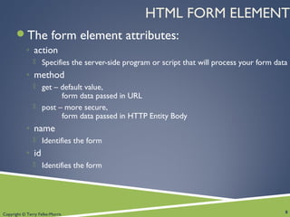 Copyright © Terry Felke-Morris
HTML FORM ELEMENT
The form element attributes:
◦ action
 Specifies the server-side program or script that will process your form data
◦ method
 get – default value,
form data passed in URL
 post – more secure,
form data passed in HTTP Entity Body
◦ name
 Identifies the form
◦ id
 Identifies the form
8
 