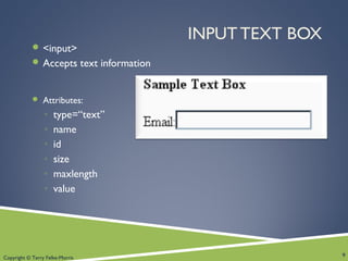 Copyright © Terry Felke-Morris
INPUT TEXT BOX
 <input>
 Accepts text information
 Attributes:
◦ type=“text”
◦ name
◦ id
◦ size
◦ maxlength
◦ value
9
 