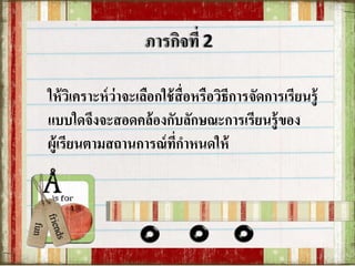 ให้วิเคราะห์ว่าจะเลือกใช้สื่อหรือวิธีการจัดการเรียนรู้
แบบใดจึงจะสอดคล้องกับลักษณะการเรียนรู้ของ
ผู้เรียนตามสถานการณ์ที่กาหนดให้
 