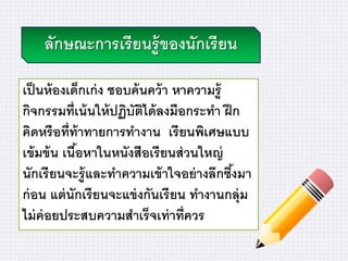 ลักษณะการเรียนรู้ของนักเรียน
เป็นห้องเด็กเก่ง ชอบค้นคว้า หาความรู้
กิจกรรมที่เน้นให้ปฏิบัติได้ลงมือกระทา ฝึก
คิดหรือที่ท้าทายการทางาน เรียนพิเศษแบบ
เข้มข้น เนื้อหาในหนังสือเรียนส่วนใหญ่
นักเรียนจะรู้และทาความเข้าใจอย่างลึกซึ้งมา
ก่อน แต่นักเรียนจะแข่งกันเรียน ทางานกลุ่ม
ไม่ค่อยประสบความสาเร็จเท่าที่ควร
 